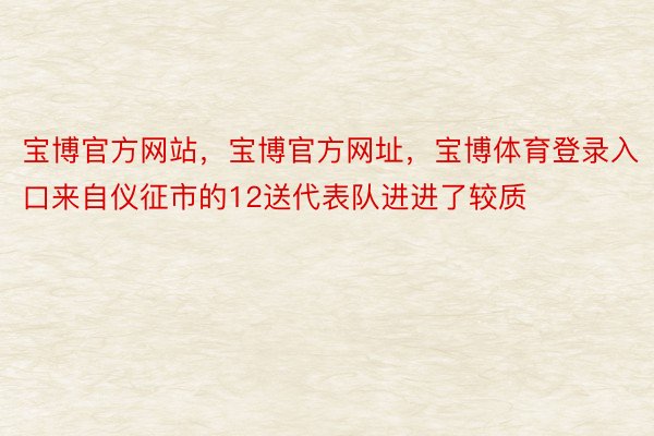 宝博官方网站，宝博官方网址，宝博体育登录入口来自仪征市的12送代表队进进了较质