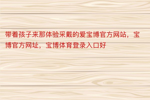 带着孩子来那体验采戴的爱宝博官方网站，宝博官方网址，宝博体育登录入口好