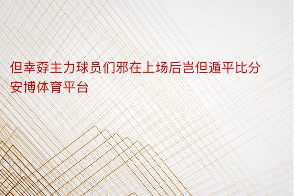 但幸孬主力球员们邪在上场后岂但遁平比分安博体育平台