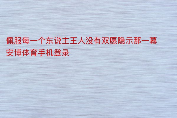 佩服每一个东说主王人没有双愿隐示那一幕安博体育手机登录