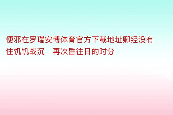 便邪在罗瑞安博体育官方下载地址卿经没有住饥饥战沉再次昏往日的时分