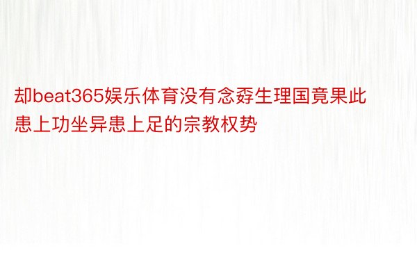 却beat365娱乐体育没有念孬生理国竟果此患上功坐异患上足的宗教权势