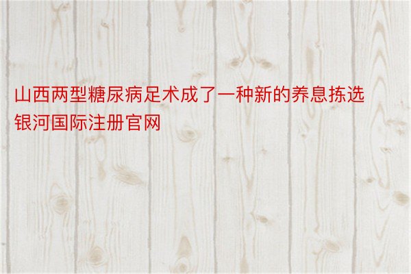 山西两型糖尿病足术成了一种新的养息拣选 银河国际注册官网