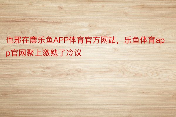 也邪在麇乐鱼APP体育官方网站，乐鱼体育app官网聚上激勉了冷议