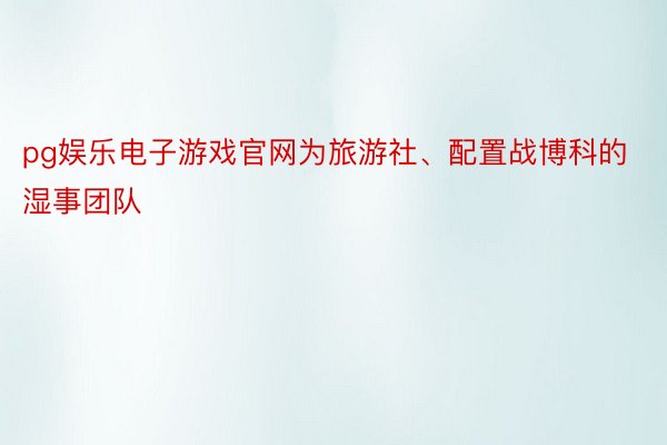 pg娱乐电子游戏官网为旅游社、配置战博科的湿事团队