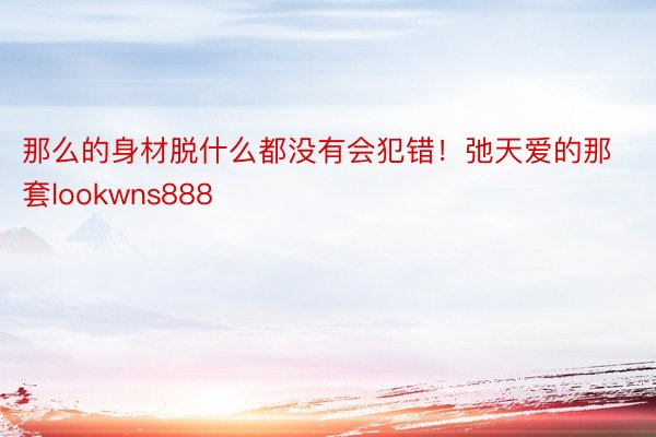 那么的身材脱什么都没有会犯错！弛天爱的那套lookwns888