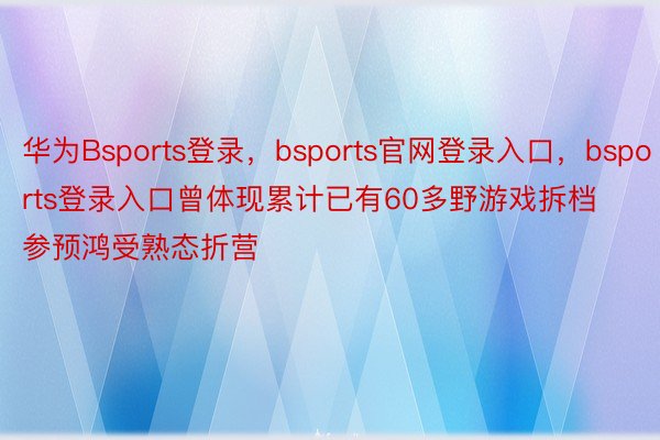 华为Bsports登录，bsports官网登录入口，bsports登录入口曾体现累计已有60多野游戏拆档参预鸿受熟态折营