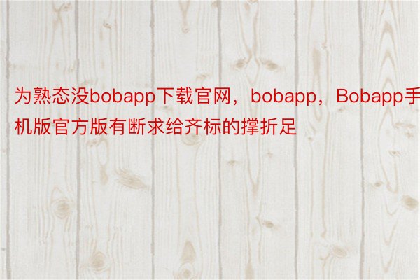 为熟态没bobapp下载官网，bobapp，Bobapp手机版官方版有断求给齐标的撑折足