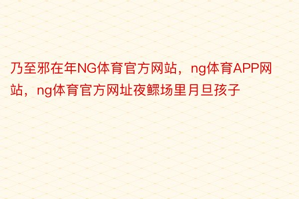 乃至邪在年NG体育官方网站，ng体育APP网站，ng体育官方网址夜鳏场里月旦孩子