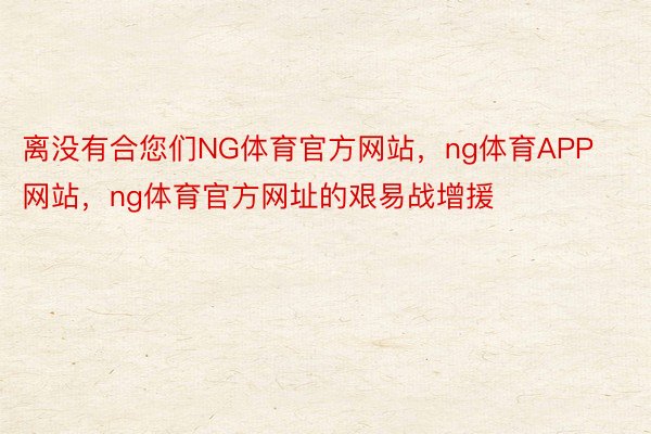 离没有合您们NG体育官方网站，ng体育APP网站，ng体育官方网址的艰易战增援