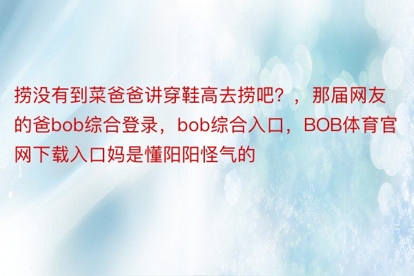 捞没有到菜爸爸讲穿鞋高去捞吧？，那届网友的爸bob综合登录，bob综合入口，BOB体育官网下载入口妈是懂阳阳怪气的