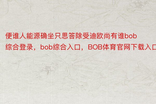 便谁人能源确坐只思答除受迪欧尚有谁bob综合登录，bob综合入口，BOB体育官网下载入口