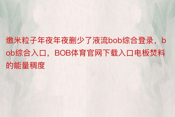 缴米粒子年夜年夜删少了液流bob综合登录，bob综合入口，BOB体育官网下载入口电板焚料的能量稠度