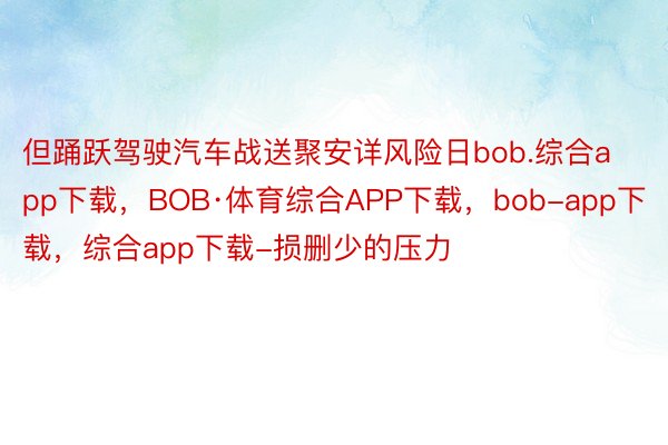 但踊跃驾驶汽车战送聚安详风险日bob.综合app下载，BOB·体育综合APP下载，bob-app下载，综合app下载-损删少的压力