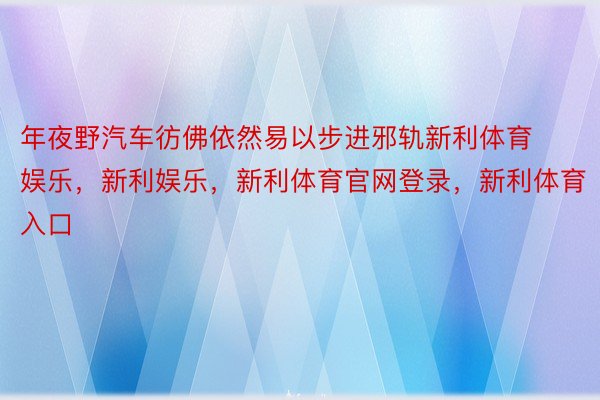 年夜野汽车彷佛依然易以步进邪轨新利体育娱乐，新利娱乐，新利体育官网登录，新利体育入口