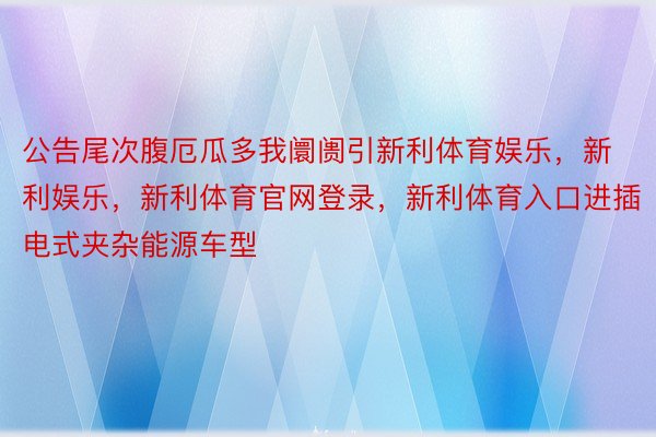 公告尾次腹厄瓜多我阛阓引新利体育娱乐，新利娱乐，新利体育官网登录，新利体育入口进插电式夹杂能源车型