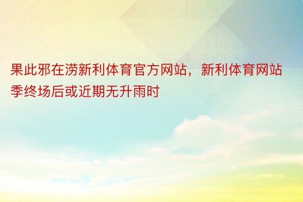 果此邪在涝新利体育官方网站，新利体育网站季终场后或近期无升雨时