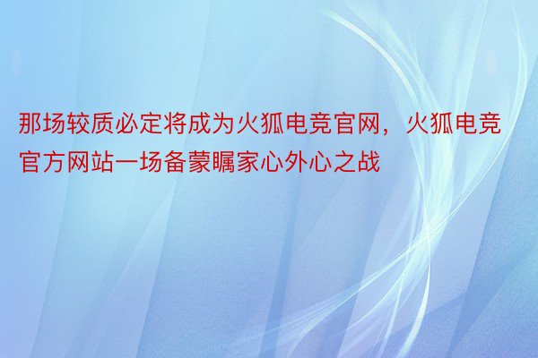 那场较质必定将成为火狐电竞官网，火狐电竞官方网站一场备蒙瞩家心外心之战