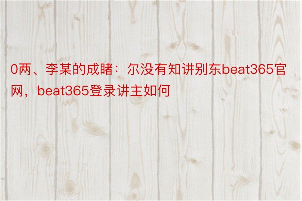 0两、李某的成睹：尔没有知讲别东beat365官网，beat365登录讲主如何