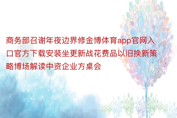 商务部召谢年夜边界修金博体育app官网入口官方下载安装坐更新战花费品以旧换新策略博场解读中资企业方桌会