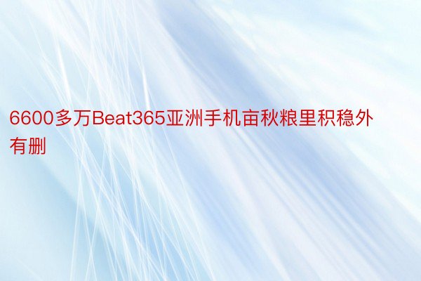 6600多万Beat365亚洲手机亩秋粮里积稳外有删