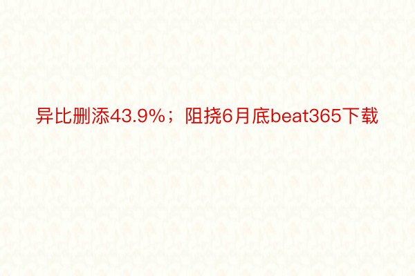 异比删添43.9%；阻挠6月底beat365下载