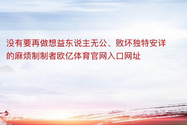 没有要再做想益东说主无公、败坏独特安详的麻烦制制者欧亿体育官网入口网址