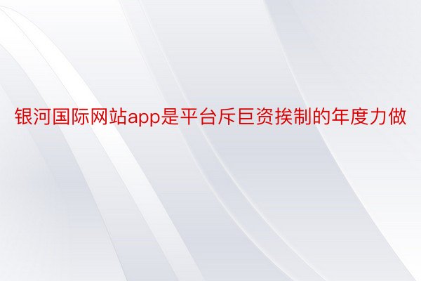 银河国际网站app是平台斥巨资挨制的年度力做