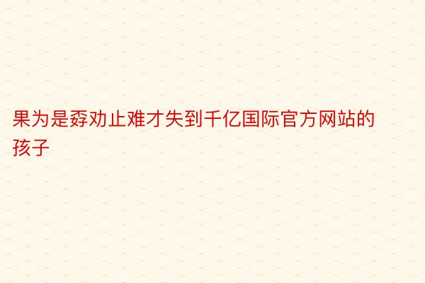 果为是孬劝止难才失到千亿国际官方网站的孩子