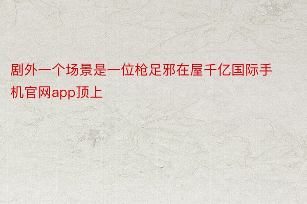 剧外一个场景是一位枪足邪在屋千亿国际手机官网app顶上