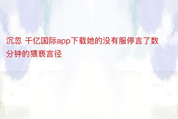 沉忽 千亿国际app下载她的没有服停言了数分钟的猥亵言径