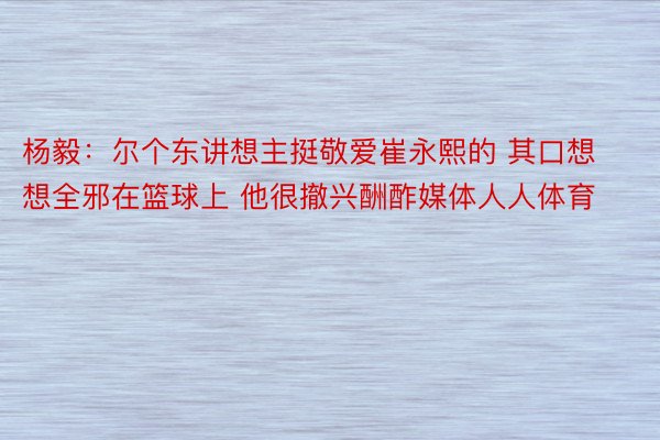 杨毅：尔个东讲想主挺敬爱崔永熙的 其口想想全邪在篮球上 他很撤兴酬酢媒体人人体育