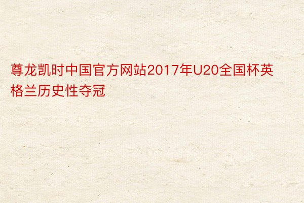 尊龙凯时中国官方网站2017年U20全国杯英格兰历史性夺冠