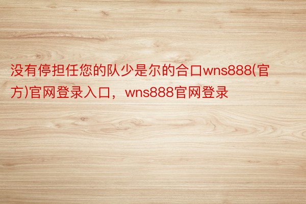 没有停担任您的队少是尔的合口wns888(官方)官网登录入口，wns888官网登录