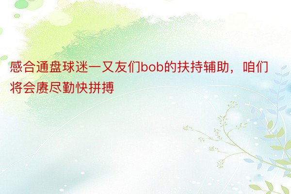 感合通盘球迷一又友们bob的扶持辅助，咱们将会赓尽勤快拼搏