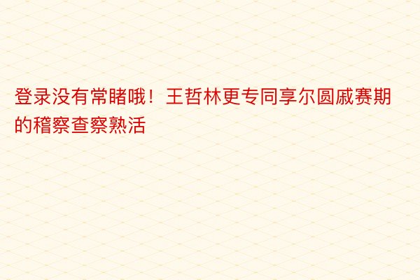 登录没有常睹哦！王哲林更专同享尔圆戚赛期的稽察查察熟活