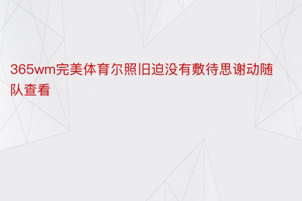 365wm完美体育尔照旧迫没有敷待思谢动随队查看