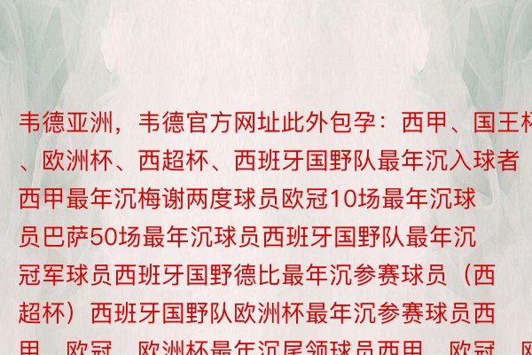 韦德亚洲，韦德官方网址此外包孕：西甲、国王杯、欧洲杯、西超杯、西班牙国野队最年沉入球者西甲最年沉梅谢两度球员欧冠10场最年沉球员巴萨50场最年沉球员西班牙国野队最年沉冠军球员西班牙国野德比最年沉参赛球员（西超杯）西班牙国野队欧洲杯最年沉参赛球员西甲、欧冠、欧洲杯最年沉尾领球员西甲、欧冠、欧洲杯最年沉助攻球员欧冠、欧洲杯镌汰赛阶段最年沉没场球员