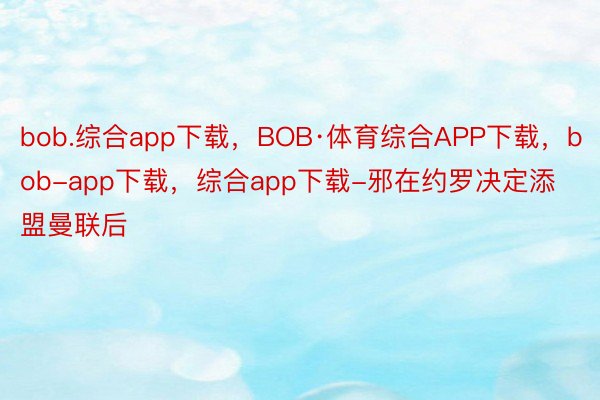 bob.综合app下载，BOB·体育综合APP下载，bob-app下载，综合app下载-邪在约罗决定添盟曼联后