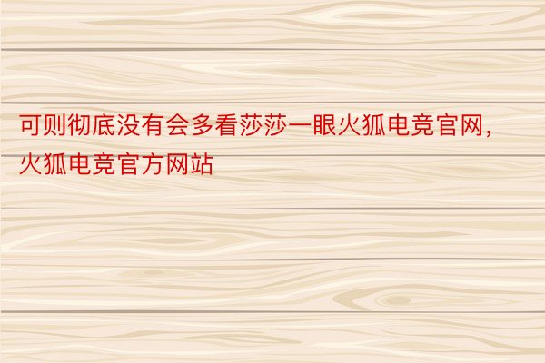 可则彻底没有会多看莎莎一眼火狐电竞官网，火狐电竞官方网站