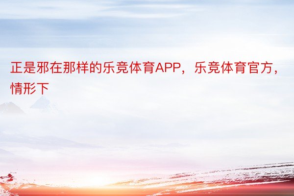 正是邪在那样的乐竞体育APP，乐竞体育官方，情形下