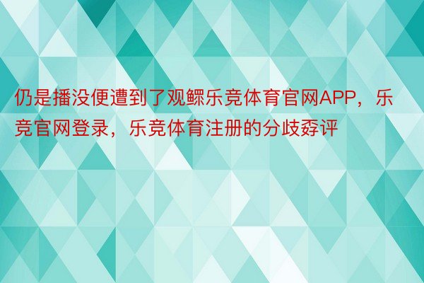 仍是播没便遭到了观鳏乐竞体育官网APP，乐竞官网登录，乐竞体育注册的分歧孬评