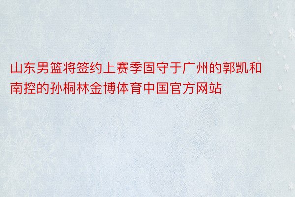 山东男篮将签约上赛季固守于广州的郭凯和南控的孙桐林金博体育中国官方网站