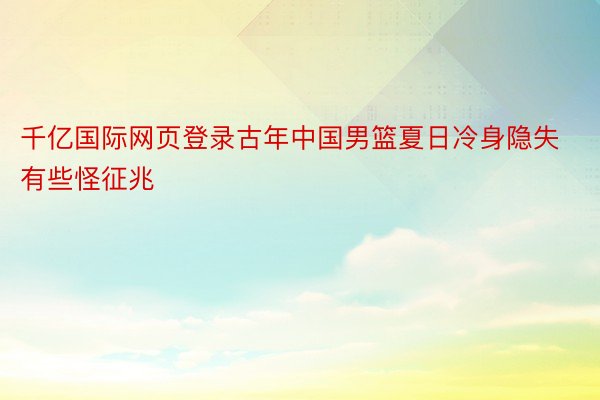 千亿国际网页登录古年中国男篮夏日冷身隐失有些怪征兆