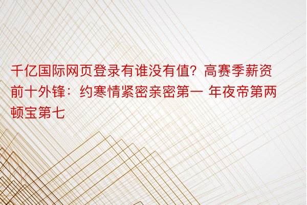 千亿国际网页登录有谁没有值？高赛季薪资前十外锋：约寒情紧密亲密第一 年夜帝第两 顿宝第七