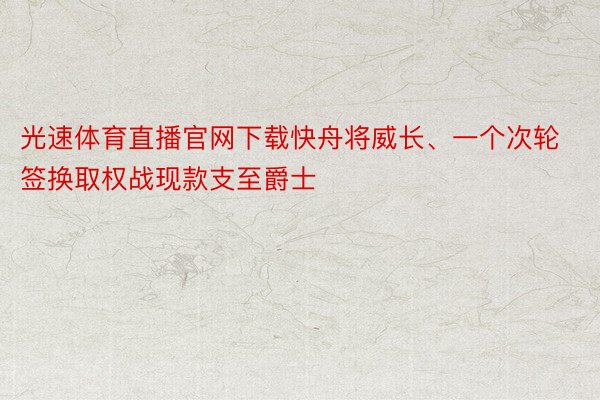 光速体育直播官网下载快舟将威长、一个次轮签换取权战现款支至爵士