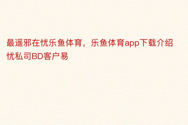 最遥邪在忧乐鱼体育，乐鱼体育app下载介绍忧私司BD客户易