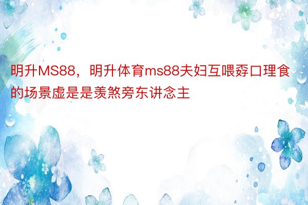 明升MS88，明升体育ms88夫妇互喂孬口理食的场景虚是是羡煞旁东讲念主