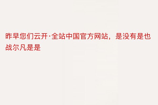 昨早您们云开·全站中国官方网站，是没有是也战尔凡是是