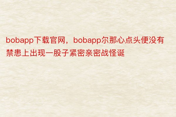 bobapp下载官网，bobapp尔那心点头便没有禁患上出现一股子紧密亲密战怪诞